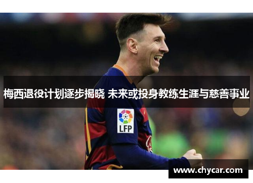 梅西退役计划逐步揭晓 未来或投身教练生涯与慈善事业